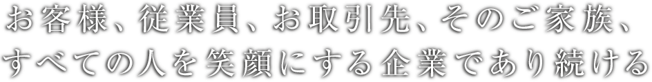 お客様、お取引先、従業員、そのご家族、<br>すべての人を笑顔にする企業であり続ける